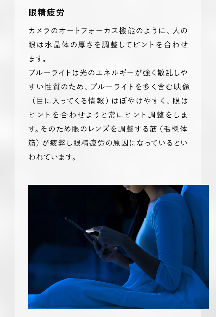 ブルーライトは光のエネルギーが強く散乱しやすい性質のため、ピントの調整をする筋が疲弊し、眼精疲労の原因になっているといわれています